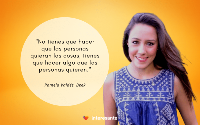 "No tienes que hacer que las personas quieran las cosas, tienes que hacer algo que las personas quieran" Pamela Valdés, Beek